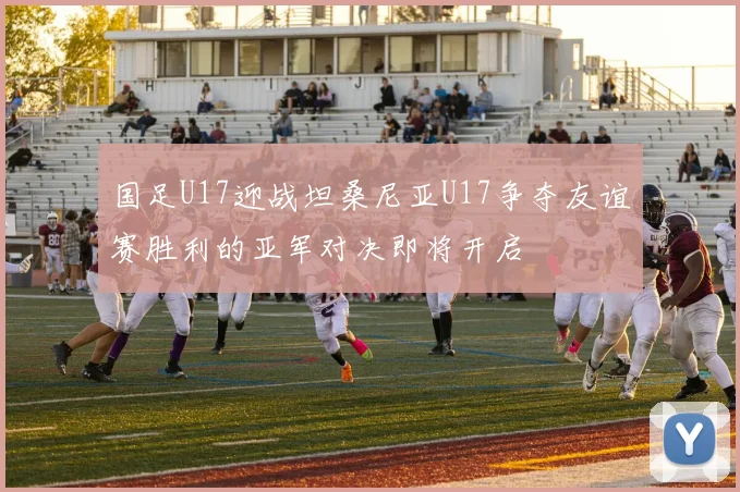 国足U17迎战坦桑尼亚U17争夺友谊赛胜利的亚军对决即将开启