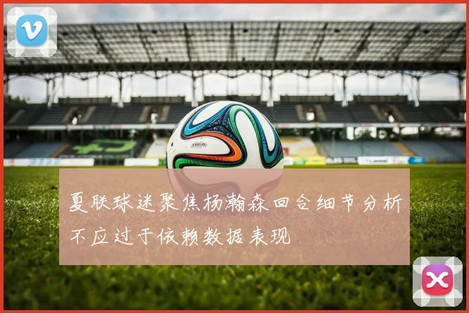 夏联球迷聚焦杨瀚森回合细节分析不应过于依赖数据表现