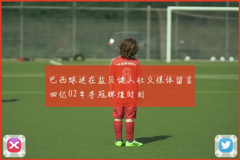 巴西球迷在盐贝健人社交媒体留言回忆02年夺冠辉煌时刻