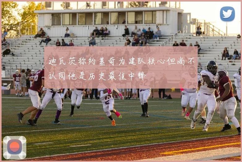 迪瓦茨称约基奇为建队核心但尚不认同他是历史最佳中锋