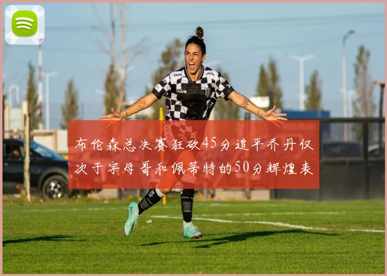 布伦森总决赛狂砍45分追平乔丹仅次于字母哥和佩蒂特的50分辉煌表现