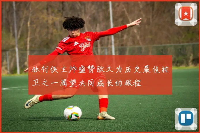 独行侠主帅盛赞欧文为历史最佳控卫之一渴望共同成长的旅程