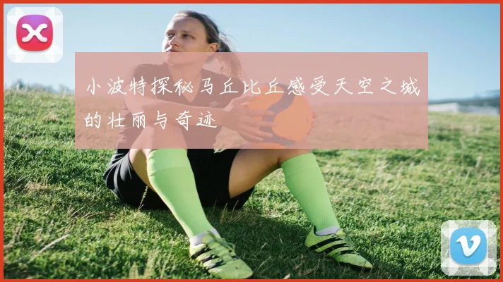 小波特探秘马丘比丘感受天空之城的壮丽与奇迹