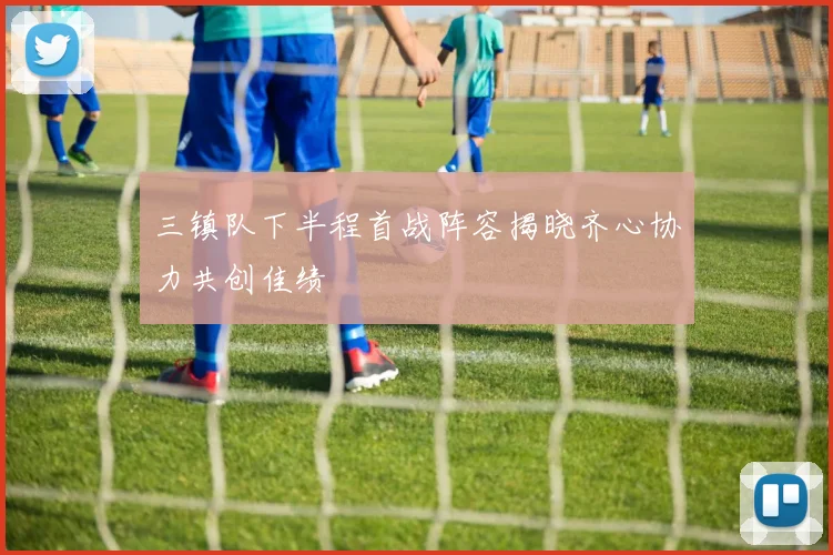 三镇队下半程首战阵容揭晓齐心协力共创佳绩
