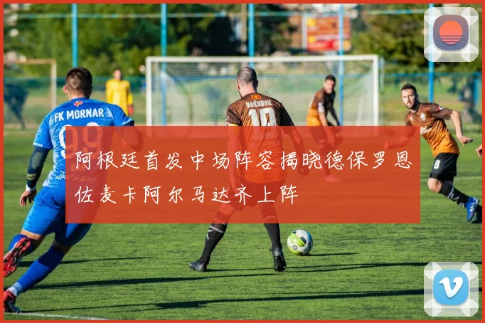 阿根廷首发中场阵容揭晓德保罗恩佐麦卡阿尔马达齐上阵