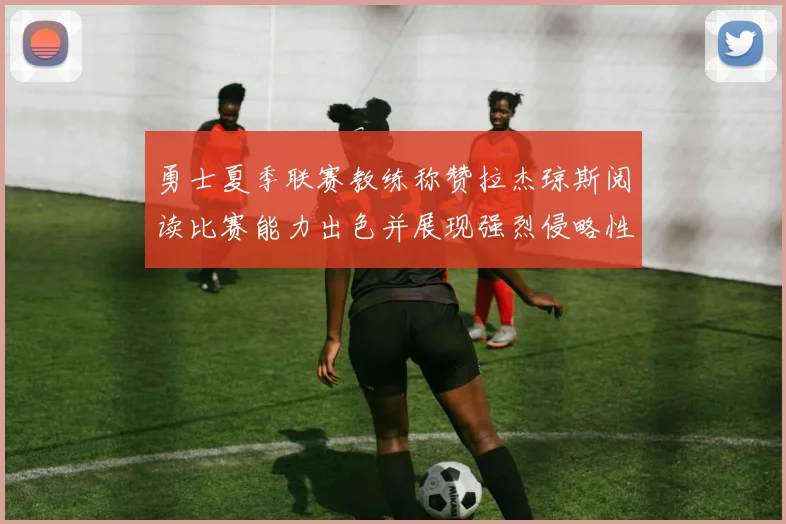 勇士夏季联赛教练称赞拉杰琼斯阅读比赛能力出色并展现强烈侵略性