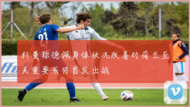科曼称德佩身体状况改善对荷兰至关重要或将首发出战