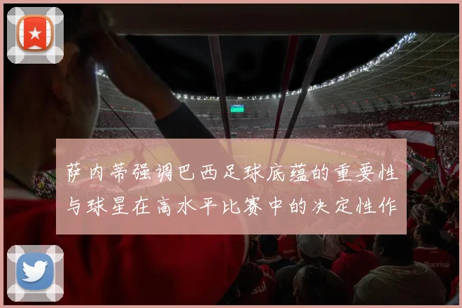 萨内蒂强调巴西足球底蕴的重要性与球星在高水平比赛中的决定性作用