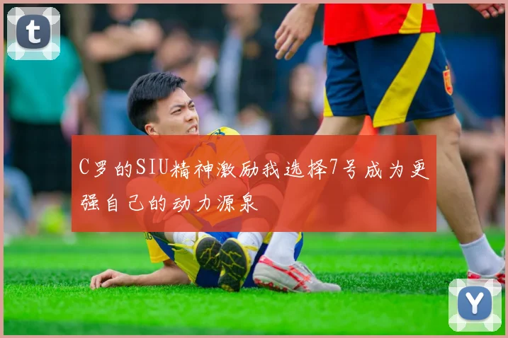 C罗的SIU精神激励我选择7号成为更强自己的动力源泉