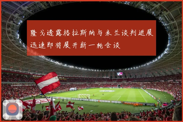 隆戈透露格拉斯纳与米兰谈判进展迅速即将展开新一轮会谈