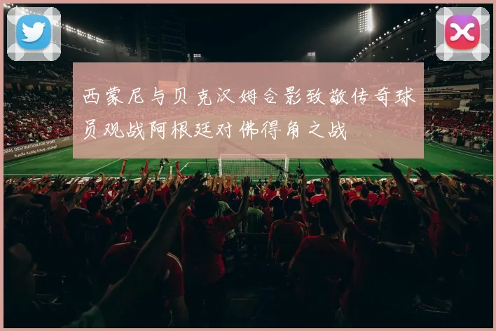 西蒙尼与贝克汉姆合影致敬传奇球员观战阿根廷对佛得角之战